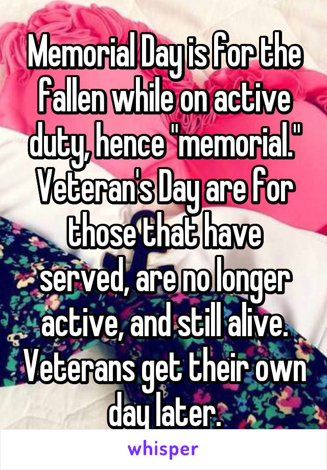 Memorial Day is for the fallen while on active duty, hence "memorial."
Veteran's Day are for those that have served, are no longer active, and still alive. Veterans get their own day later.