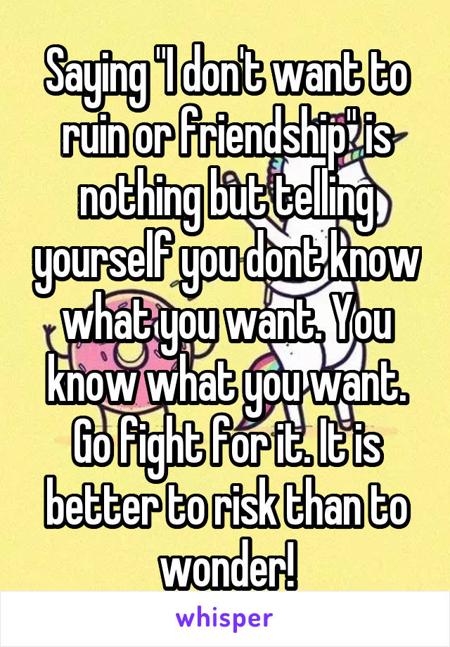 Saying "I don't want to ruin or friendship" is nothing but telling yourself you dont know what you want. You know what you want. Go fight for it. It is better to risk than to wonder!