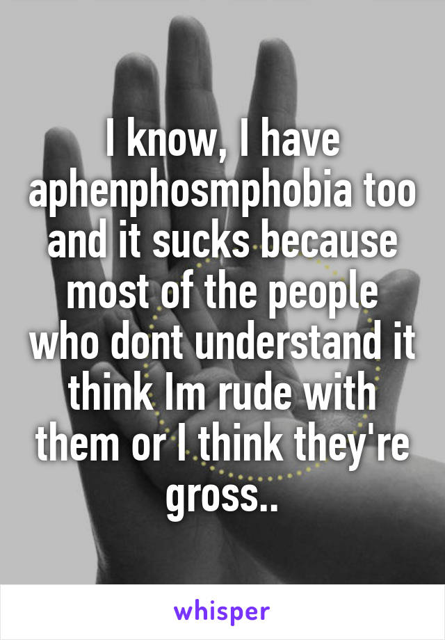 I know, I have aphenphosmphobia too and it sucks because most of the people who dont understand it think Im rude with them or I think they're gross..