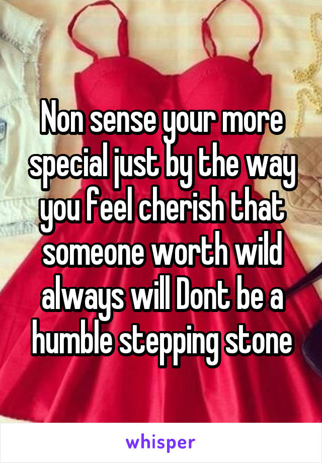 Non sense your more special just by the way you feel cherish that someone worth wild always will Dont be a humble stepping stone