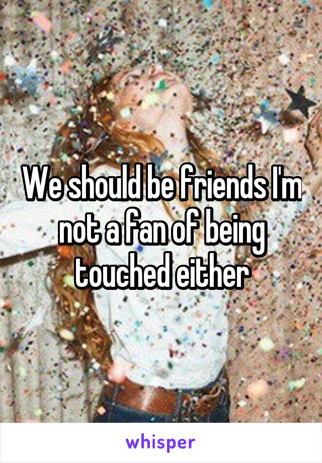 We should be friends I'm not a fan of being touched either