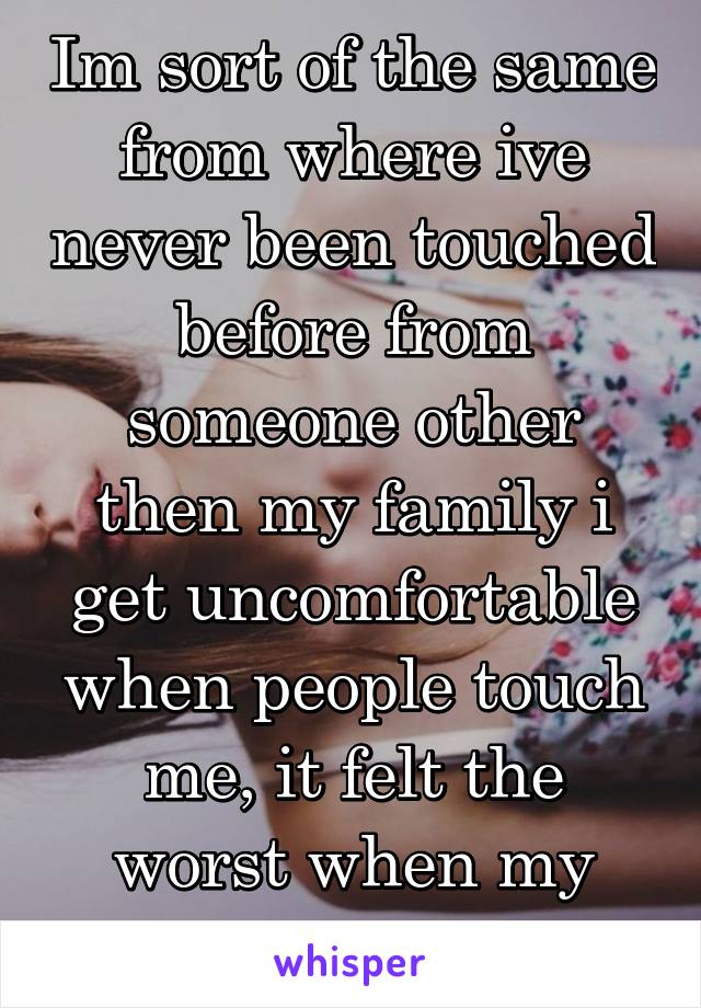 Im sort of the same from where ive never been touched before from someone other then my family i get uncomfortable when people touch me, it felt the worst when my crush hugged me