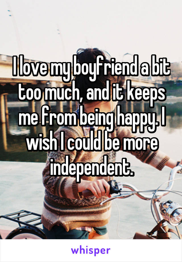 I love my boyfriend a bit too much, and it keeps
me from being happy. I wish I could be more independent.
