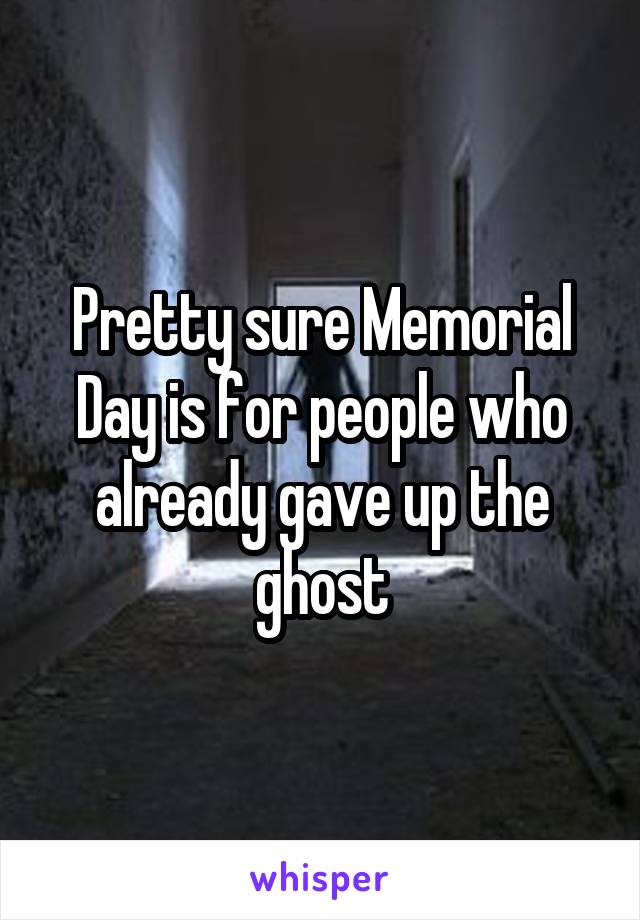 Pretty sure Memorial Day is for people who already gave up the ghost
