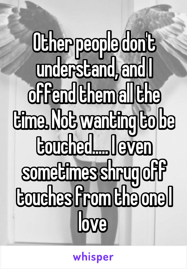 Other people don't understand, and I offend them all the time. Not wanting to be touched..... I even sometimes shrug off touches from the one I love 