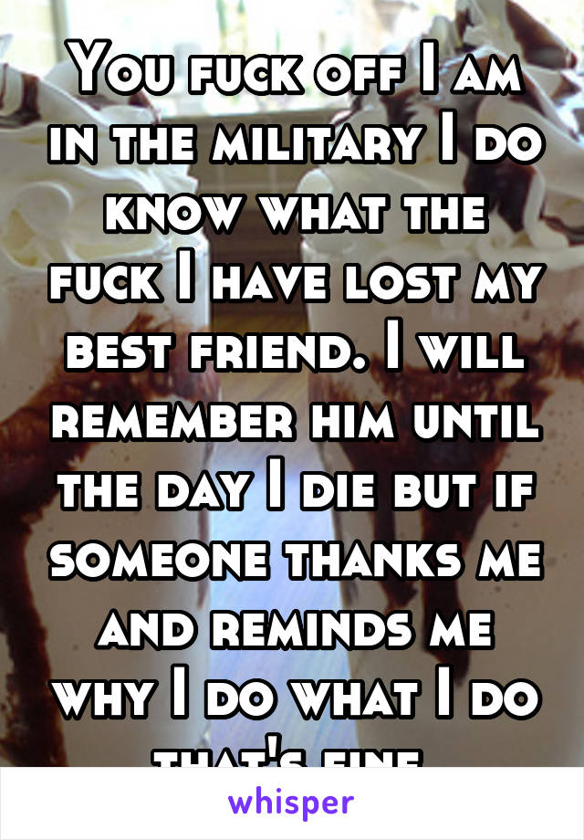 You fuck off I am in the military I do know what the fuck I have lost my best friend. I will remember him until the day I die but if someone thanks me and reminds me why I do what I do that's fine.