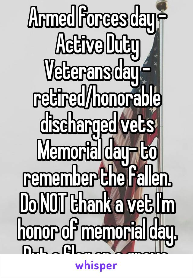 Armed forces day - Active Duty
Veterans day - retired/honorable discharged vets
Memorial day- to remember the fallen.
Do NOT thank a vet I'm honor of memorial day. Put a flag on a grave.