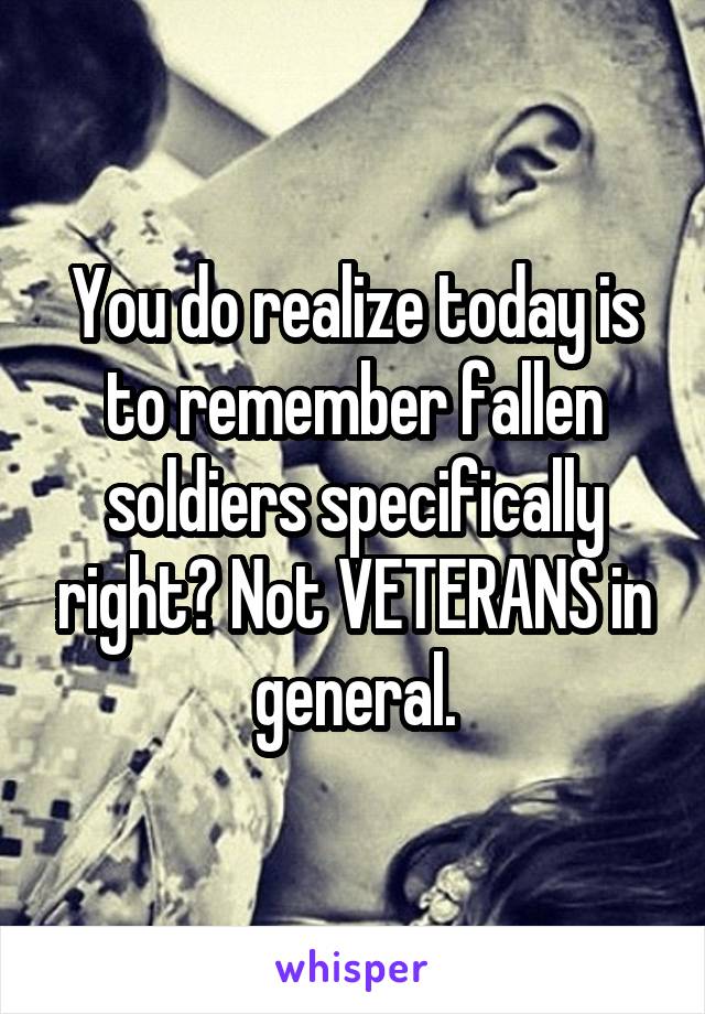 You do realize today is to remember fallen soldiers specifically right? Not VETERANS in general.