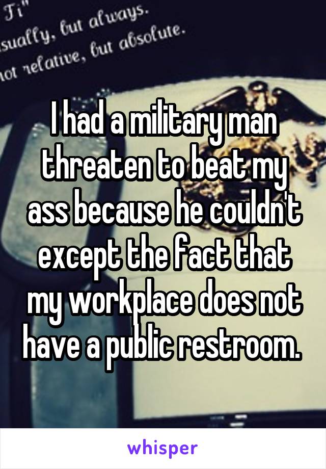 I had a military man threaten to beat my ass because he couldn't except the fact that my workplace does not have a public restroom. 