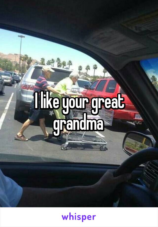 I like your great grandma 