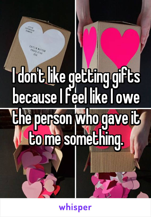 I don't like getting gifts because I feel like I owe the person who gave it to me something.