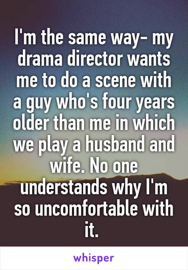 I'm the same way- my drama director wants me to do a scene with a guy who's four years older than me in which we play a husband and wife. No one understands why I'm so uncomfortable with it. 