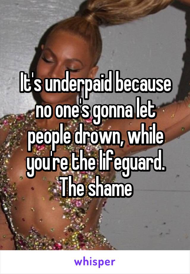 It's underpaid because no one's gonna let people drown, while you're the lifeguard. The shame