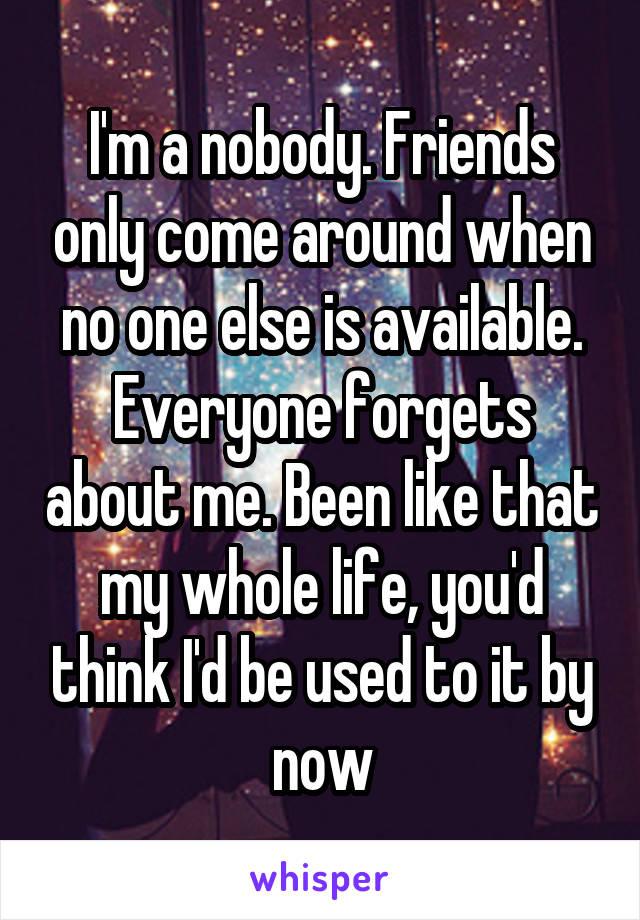 I'm a nobody. Friends only come around when no one else is available. Everyone forgets about me. Been like that my whole life, you'd think I'd be used to it by now