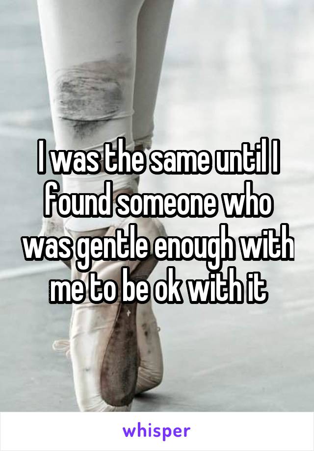 I was the same until I found someone who was gentle enough with me to be ok with it