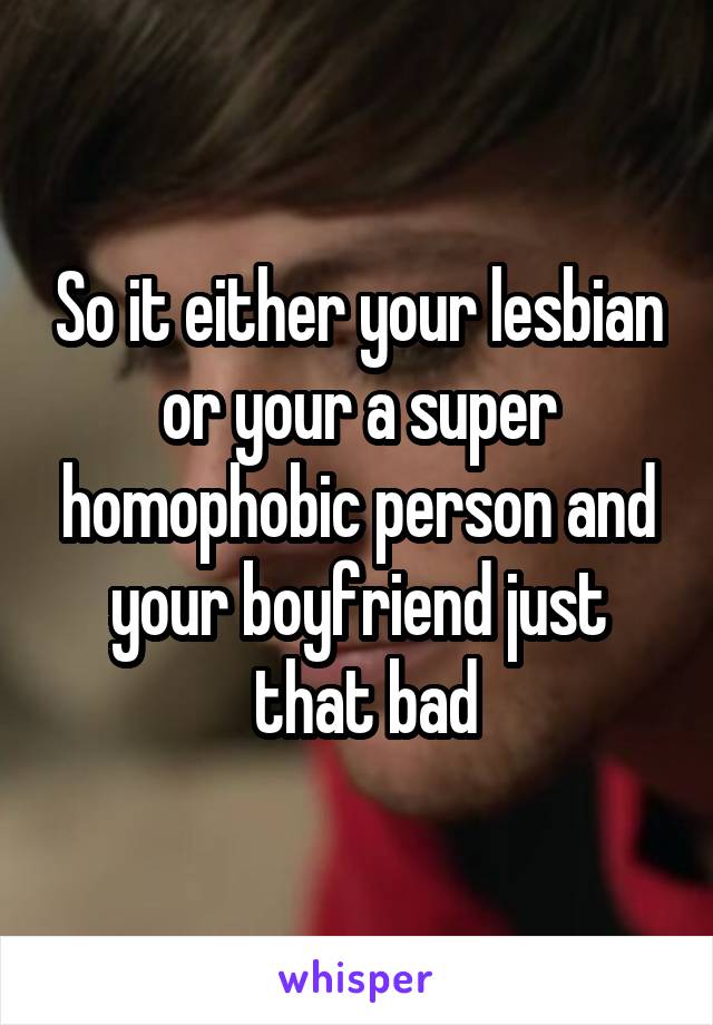 So it either your lesbian or your a super homophobic person and your boyfriend just
 that bad