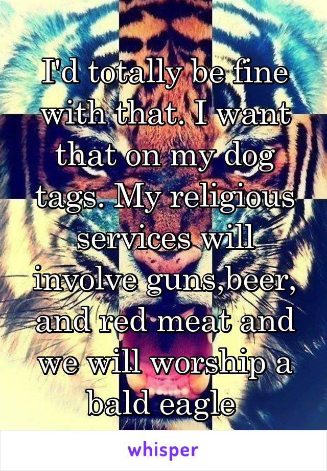 I'd totally be fine with that. I want that on my dog tags. My religious services will involve guns,beer, and red meat and we will worship a bald eagle 