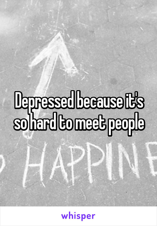 Depressed because it's so hard to meet people