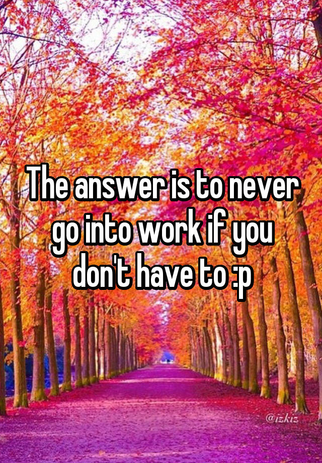 the-answer-is-to-never-go-into-work-if-you-don-t-have-to-p