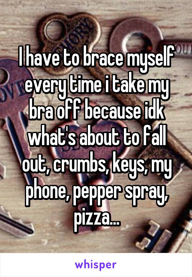 I have to brace myself every time i take my bra off because idk what's about to fall out, crumbs, keys, my phone, pepper spray, pizza...