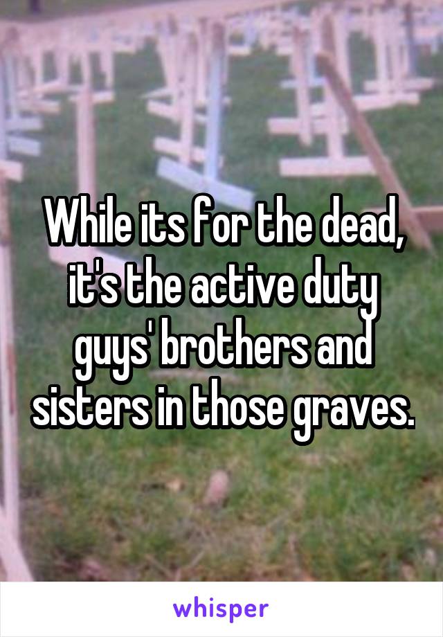 While its for the dead, it's the active duty guys' brothers and sisters in those graves.