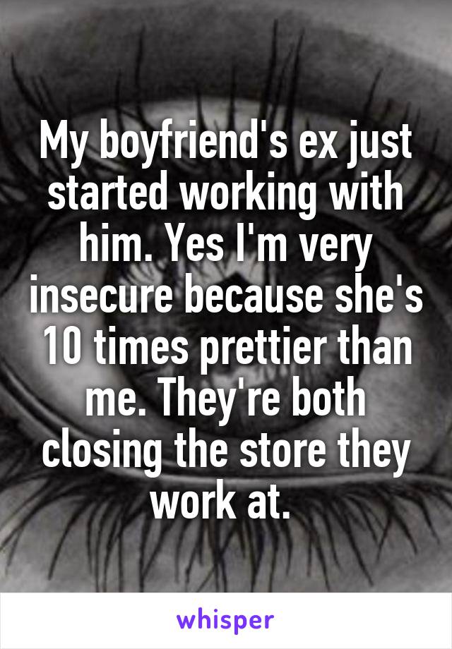 My boyfriend's ex just started working with him. Yes I'm very insecure because she's 10 times prettier than me. They're both closing the store they work at. 