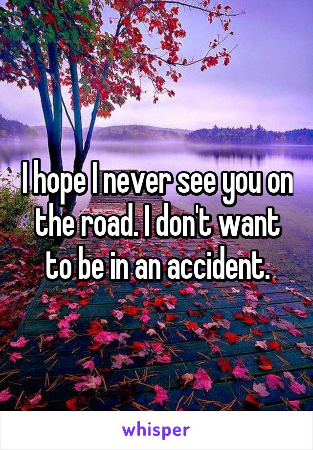I hope I never see you on the road. I don't want to be in an accident.