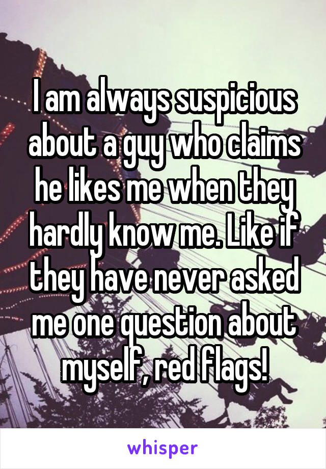 I am always suspicious about a guy who claims he likes me when they hardly know me. Like if they have never asked me one question about myself, red flags!