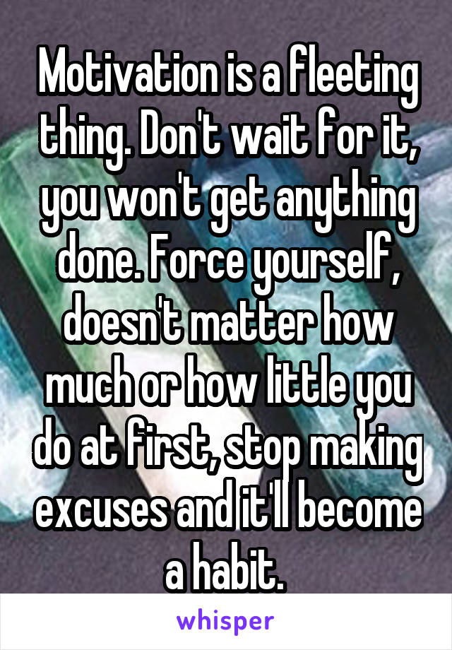 Motivation is a fleeting thing. Don't wait for it, you won't get anything done. Force yourself, doesn't matter how much or how little you do at first, stop making excuses and it'll become a habit. 