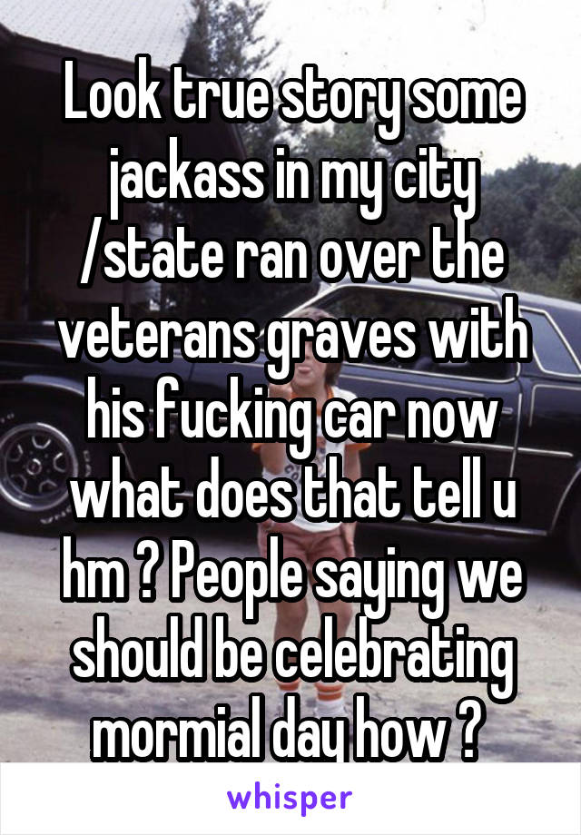 Look true story some jackass in my city /state ran over the veterans graves with his fucking car now what does that tell u hm ? People saying we should be celebrating mormial day how ? 