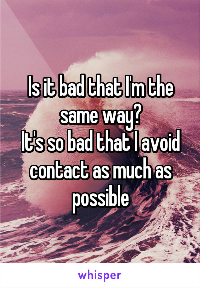 Is it bad that I'm the same way?
It's so bad that I avoid contact as much as possible