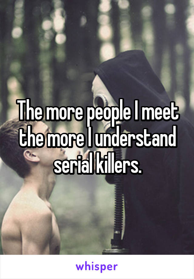 The more people I meet the more I understand serial killers.