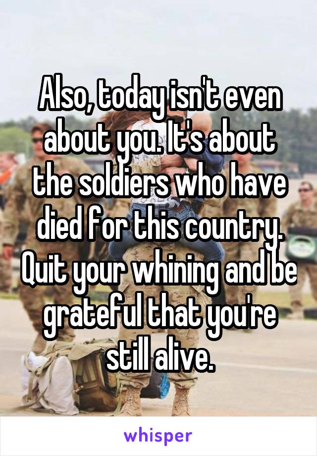 Also, today isn't even about you. It's about the soldiers who have died for this country. Quit your whining and be grateful that you're still alive.