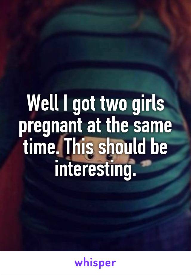 Well I got two girls pregnant at the same time. This should be interesting.