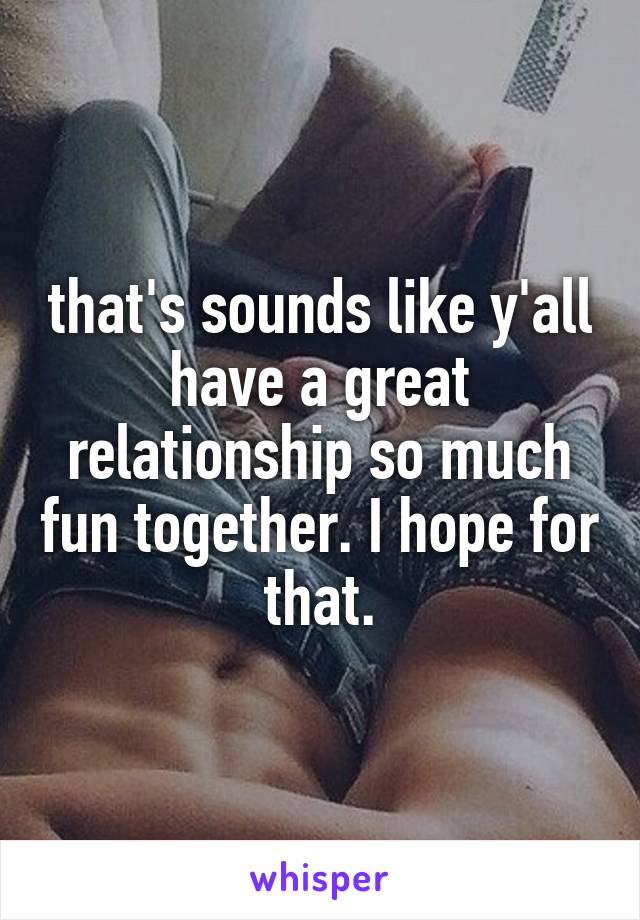 that's sounds like y'all have a great relationship so much fun together. I hope for that.