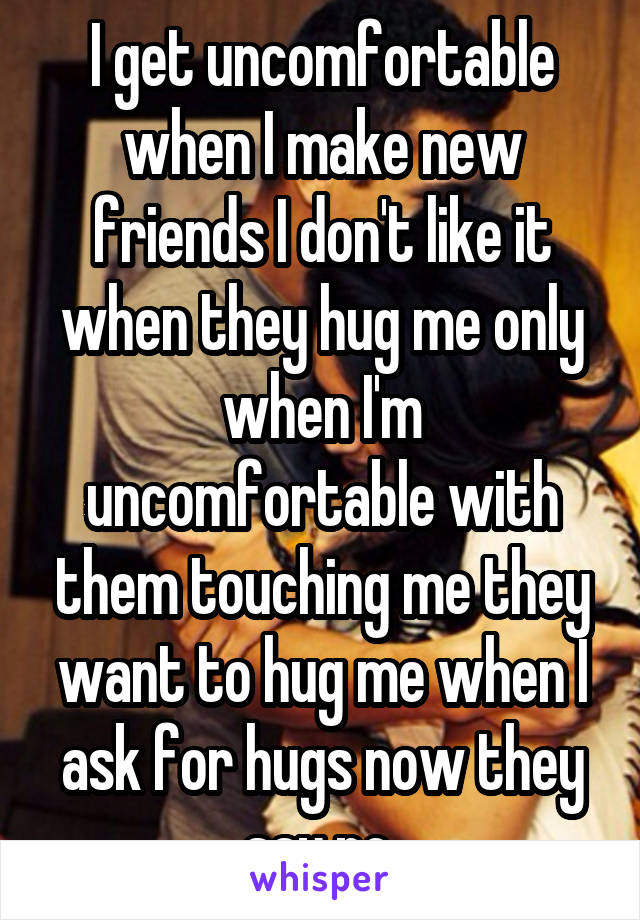 I get uncomfortable when I make new friends I don't like it when they hug me only when I'm uncomfortable with them touching me they want to hug me when I ask for hugs now they say no 