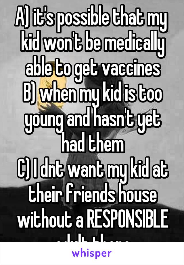 A) it's possible that my  kid won't be medically able to get vaccines
B) when my kid is too young and hasn't yet had them
C) I dnt want my kid at their friends house without a RESPONSIBLE adult there