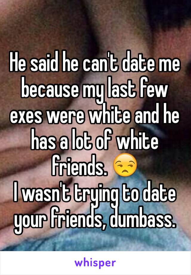 He said he can't date me because my last few exes were white and he has a lot of white friends. 😒 
I wasn't trying to date your friends, dumbass. 