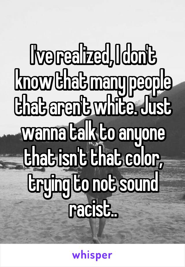 I've realized, I don't know that many people that aren't white. Just wanna talk to anyone that isn't that color, trying to not sound racist..