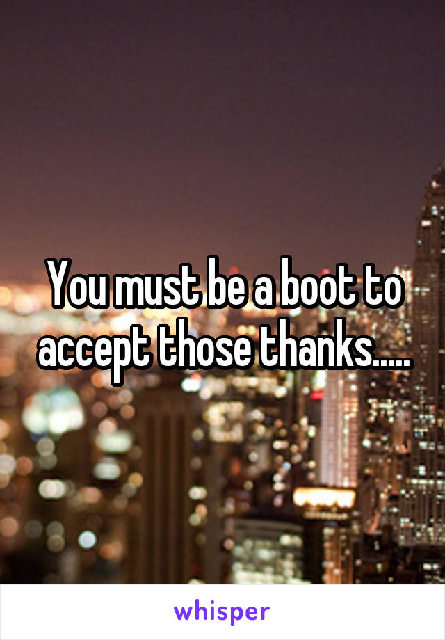 You must be a boot to accept those thanks.....