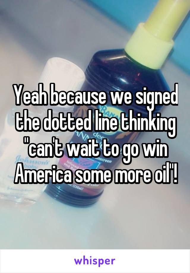 Yeah because we signed the dotted line thinking "can't wait to go win America some more oil"!