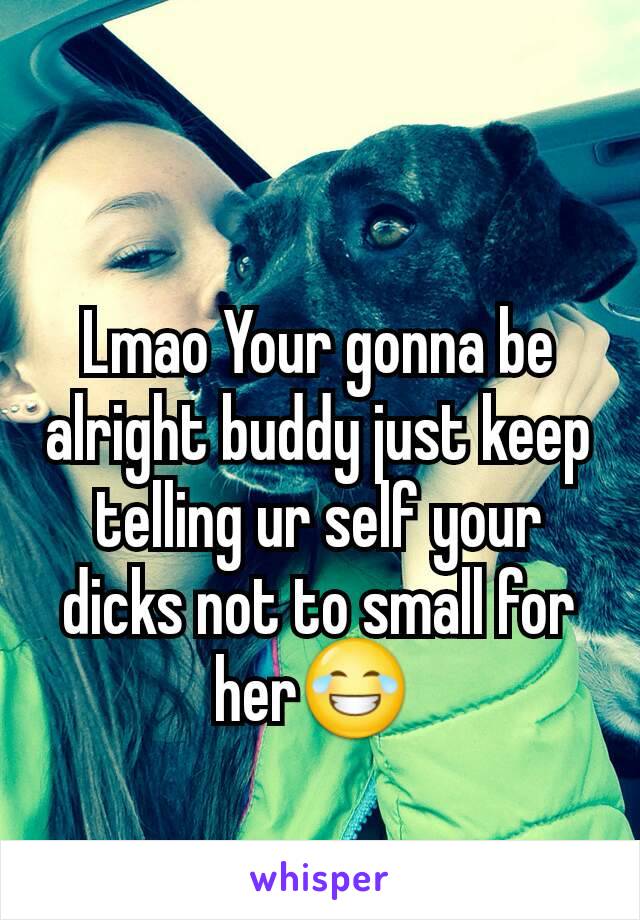 Lmao Your gonna be alright buddy just keep telling ur self your dicks not to small for her😂 