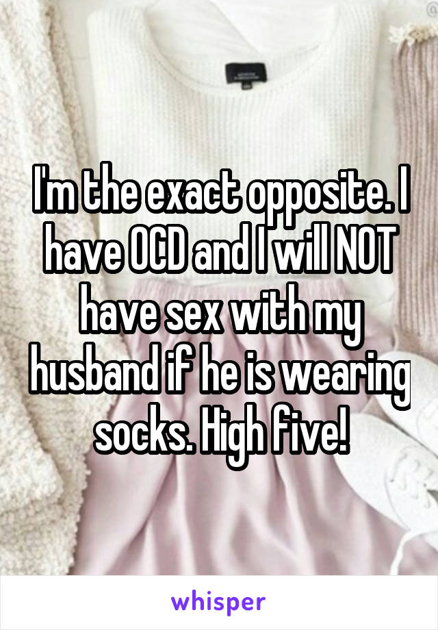 I'm the exact opposite. I have OCD and I will NOT have sex with my husband if he is wearing socks. High five!