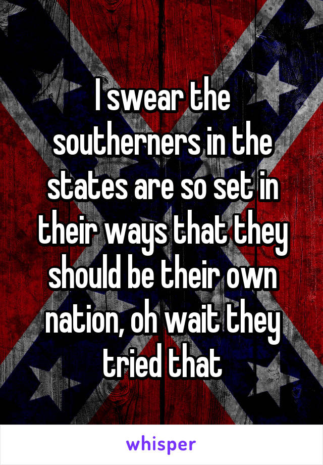 I swear the southerners in the states are so set in their ways that they should be their own nation, oh wait they tried that