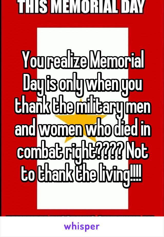 You realize Memorial Day is only when you thank the military men and women who died in combat right???? Not to thank the living!!!! 