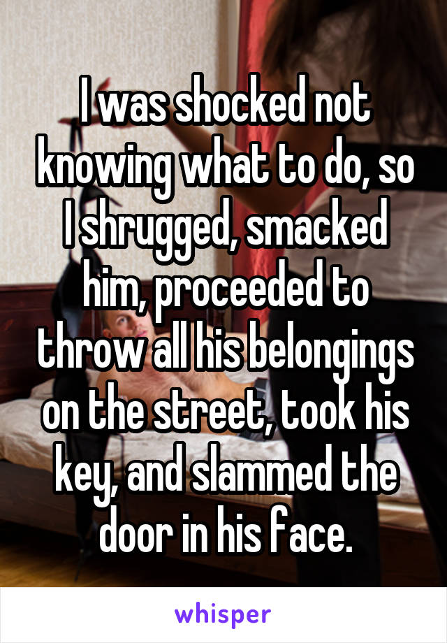 I was shocked not knowing what to do, so I shrugged, smacked him, proceeded to throw all his belongings on the street, took his key, and slammed the door in his face.