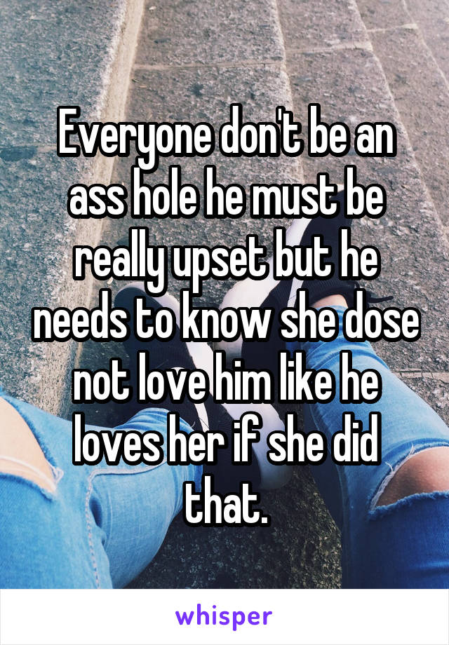 Everyone don't be an ass hole he must be really upset but he needs to know she dose not love him like he loves her if she did that.