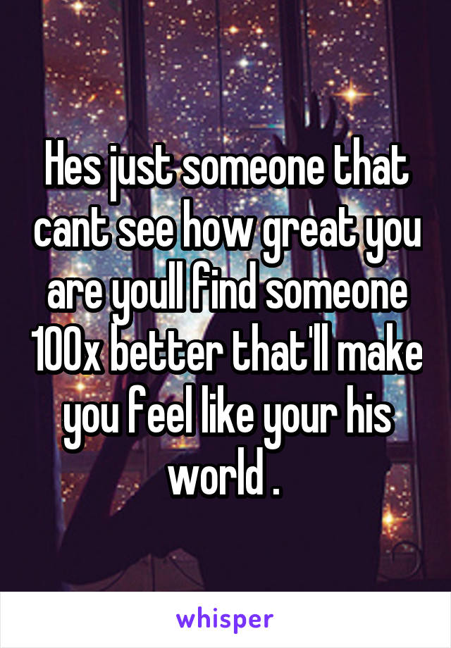 Hes just someone that cant see how great you are youll find someone 100x better that'll make you feel like your his world . 