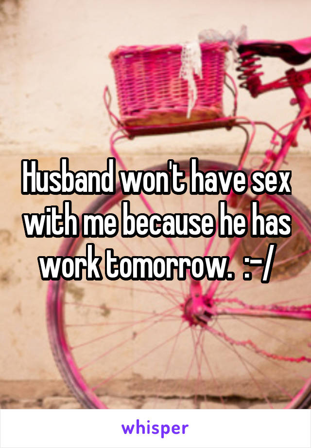 Husband won't have sex with me because he has work tomorrow.  :-/