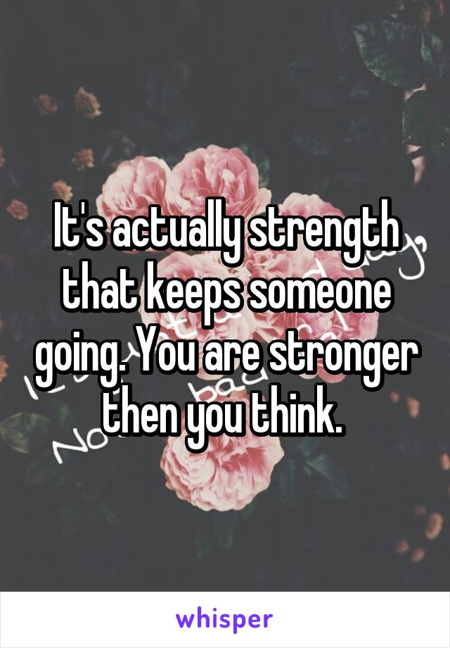 It's actually strength that keeps someone going. You are stronger then you think. 